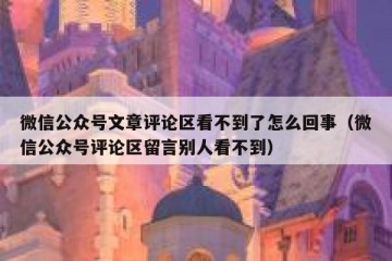 微信公众号文章评论区看不到了怎么回事（微信公众号评论区留言别人看不到）