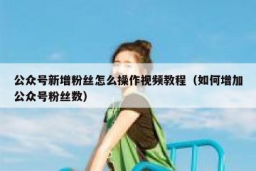 公众号新增粉丝怎么操作视频教程（如何增加公众号粉丝数）