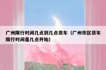 广州限行时间几点到几点货车（广州市区货车限行时间是几点开始）