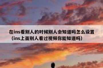 在ins看别人的时候别人会知道吗怎么设置（ins上面别人看过视频你能知道吗）