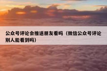 公众号评论会推送朋友看吗（微信公众号评论别人能看到吗）