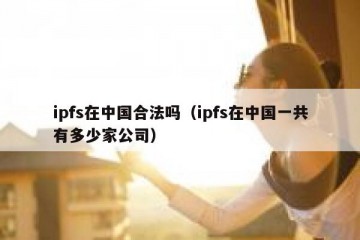 ipfs在中国合法吗（ipfs在中国一共有多少家公司）