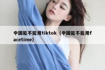 中国能不能用tiktok（中国能不能用facetime）