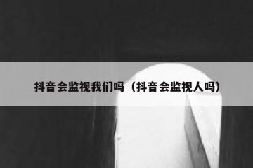 抖音会监视我们吗（抖音会监视人吗）