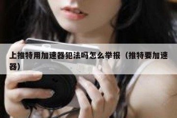 上推特用加速器犯法吗怎么举报（推特要加速器）