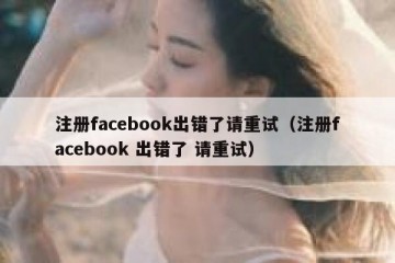 注册facebook出错了请重试（注册facebook 出错了 请重试）