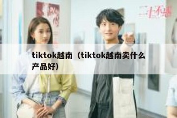 tiktok越南（tiktok越南卖什么产品好）
