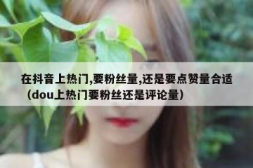 在抖音上热门,要粉丝量,还是要点赞量合适（dou上热门要粉丝还是评论量）