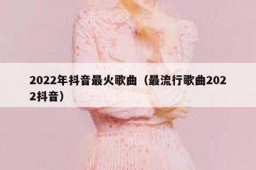 2022年抖音最火歌曲（最流行歌曲2022抖音）