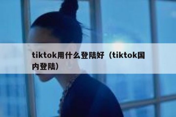 tiktok用什么登陆好（tiktok国内登陆）