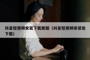 抖音短视频安装下载原版（抖音短视频安装包下载）