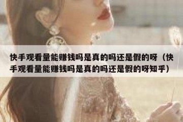 快手观看量能赚钱吗是真的吗还是假的呀（快手观看量能赚钱吗是真的吗还是假的呀知乎）