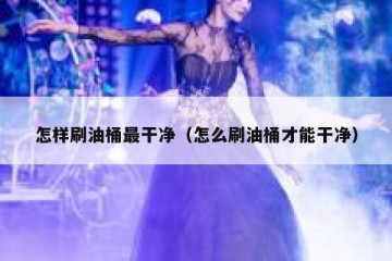 怎样刷油桶最干净（怎么刷油桶才能干净）