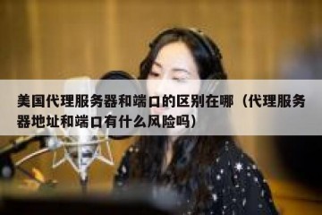 美国代理服务器和端口的区别在哪（代理服务器地址和端口有什么风险吗）