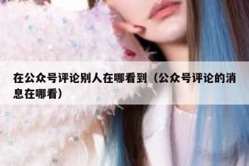 在公众号评论别人在哪看到（公众号评论的消息在哪看）