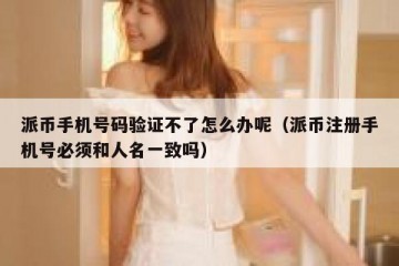 派币手机号码验证不了怎么办呢（派币注册手机号必须和人名一致吗）