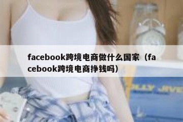 facebook跨境电商做什么国家（facebook跨境电商挣钱吗）