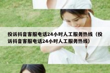 投诉抖音客服电话24小时人工服务热线（投诉抖音客服电话24小时人工服务热线）