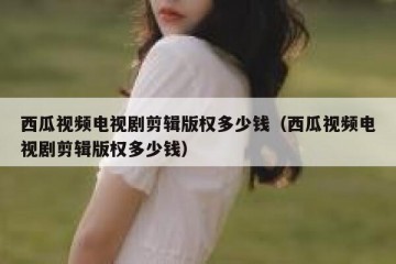 西瓜视频电视剧剪辑版权多少钱（西瓜视频电视剧剪辑版权多少钱）