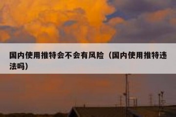 国内使用推特会不会有风险（国内使用推特违法吗）