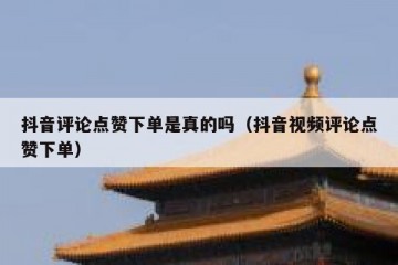 抖音评论点赞下单是真的吗（抖音视频评论点赞下单）