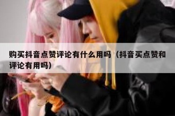 购买抖音点赞评论有什么用吗（抖音买点赞和评论有用吗）