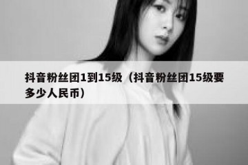 抖音粉丝团1到15级（抖音粉丝团15级要多少人民币）