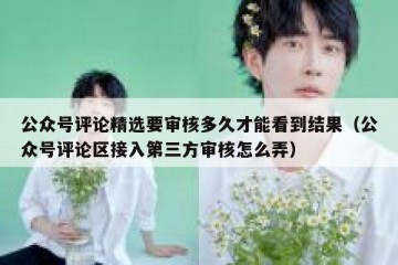 公众号评论精选要审核多久才能看到结果（公众号评论区接入第三方审核怎么弄）