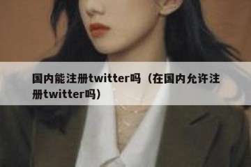 国内能注册twitter吗（在国内允许注册twitter吗）