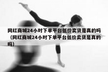 网红商城24小时下单平台低价卖货是真的吗（网红商城24小时下单平台低价卖货是真的吗）