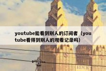 youtube能看到别人的订阅者（youtube看得到别人的观看记录吗）