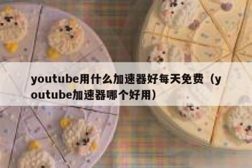 youtube用什么加速器好每天免费（youtube加速器哪个好用）