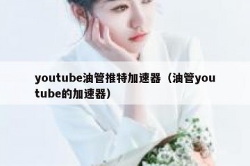 youtube油管推特加速器（油管youtube的加速器）