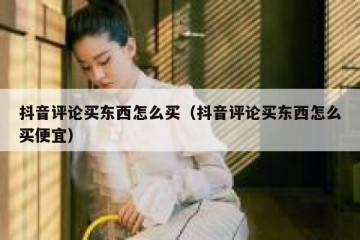 抖音评论买东西怎么买（抖音评论买东西怎么买便宜）
