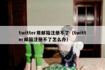 twitter用邮箱注册不了（twitter邮箱注册不了怎么办）