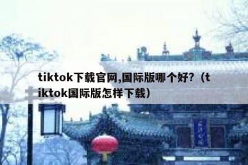 tiktok下载官网,国际版哪个好?（tiktok国际版怎样下载）