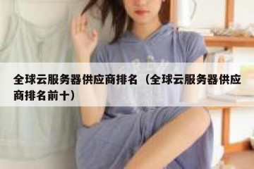 全球云服务器供应商排名（全球云服务器供应商排名前十）