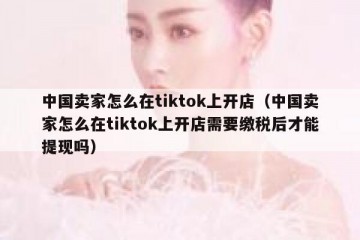 中国卖家怎么在tiktok上开店（中国卖家怎么在tiktok上开店需要缴税后才能提现吗）