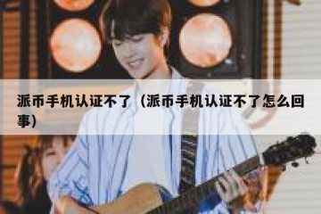 派币手机认证不了（派币手机认证不了怎么回事）