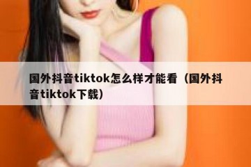 国外抖音tiktok怎么样才能看（国外抖音tiktok下载）