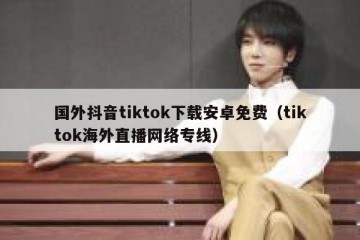 国外抖音tiktok下载安卓免费（tiktok海外直播网络专线）