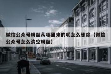 微信公众号粉丝从哪里来的呢怎么删除（微信公众号怎么清空粉丝）