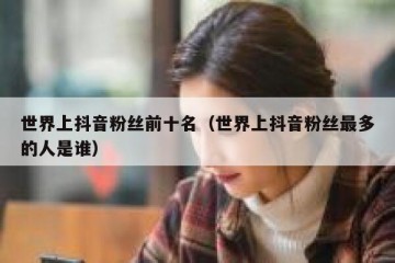 世界上抖音粉丝前十名（世界上抖音粉丝最多的人是谁）