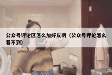公众号评论区怎么加好友啊（公众号评论怎么看不到）