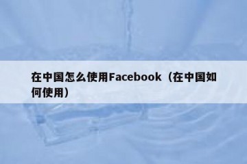 在中国怎么使用Facebook（在中国如何使用）