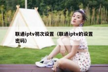 联通iptv初次设置（联通iptv的设置密码）