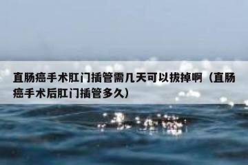 直肠癌手术肛门插管需几天可以拔掉啊（直肠癌手术后肛门插管多久）