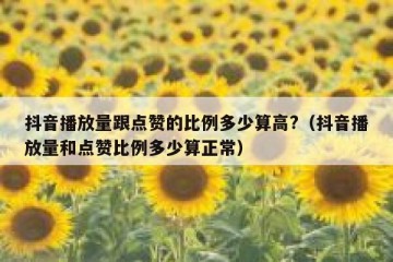 抖音播放量跟点赞的比例多少算高?（抖音播放量和点赞比例多少算正常）