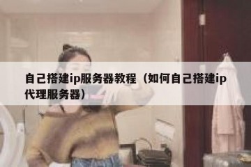 自己搭建ip服务器教程（如何自己搭建ip代理服务器）