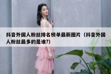抖音外国人粉丝排名榜单最新图片（抖音外国人粉丝最多的是谁?）
